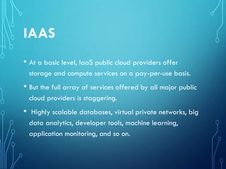 IAAS
• At a basic level, IaaS public cloud providers offer
storage and compute services on a pay-per-use basis.
• But the full array of services offered by all major public
cloud providers is staggering.
• Highly scalable databases, virtual private networks, big
data analytics, developer tools, machine learning,
application monitoring, and so on.
 