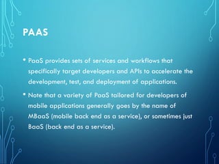 PAAS
• PaaS provides sets of services and workflows that
specifically target developers and APIs to accelerate the
development, test, and deployment of applications.
• Note that a variety of PaaS tailored for developers of
mobile applications generally goes by the name of
MBaaS (mobile back end as a service), or sometimes just
BaaS (back end as a service).
 