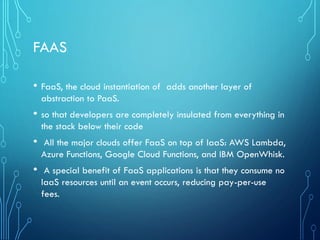 FAAS
• FaaS, the cloud instantiation of adds another layer of
abstraction to PaaS.
• so that developers are completely insulated from everything in
the stack below their code
• All the major clouds offer FaaS on top of IaaS: AWS Lambda,
Azure Functions, Google Cloud Functions, and IBM OpenWhisk.
• A special benefit of FaaS applications is that they consume no
IaaS resources until an event occurs, reducing pay-per-use
fees.
 