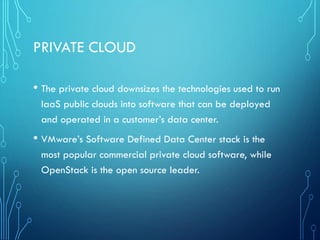 PRIVATE CLOUD
• The private cloud downsizes the technologies used to run
IaaS public clouds into software that can be deployed
and operated in a customer’s data center.
• VMware’s Software Defined Data Center stack is the
most popular commercial private cloud software, while
OpenStack is the open source leader.
 