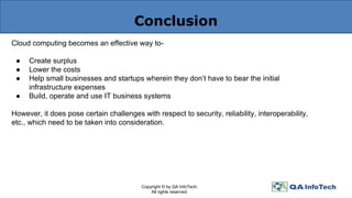 Conclusion
Cloud computing becomes an effective way to-
● Create surplus
● Lower the costs
● Help small businesses and startups wherein they don’t have to bear the initial
infrastructure expenses
● Build, operate and use IT business systems
However, it does pose certain challenges with respect to security, reliability, interoperability,
etc., which need to be taken into consideration.
Copyright © by QA InfoTech.
All rights reserved.
 