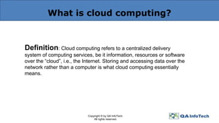 What is cloud computing?
Definition: Cloud computing refers to a centralized delivery
system of computing services, be it information, resources or software
over the “cloud”, i.e., the Internet. Storing and accessing data over the
network rather than a computer is what cloud computing essentially
means.
Copyright © by QA InfoTech.
All rights reserved.
 