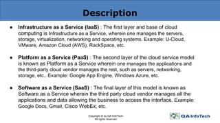 Description
● Infrastructure as a Service (IaaS) : The first layer and base of cloud
computing is Infrastructure as a Service, wherein one manages the servers,
storage, virtualization, networking and operating systems. Example: U-Cloud,
VMware, Amazon Cloud (AWS), RackSpace, etc.
● Platform as a Service (PaaS) : The second layer of the cloud service model
is known as Platform as a Service wherein one manages the applications and
the third-party cloud vendor manages the rest, such as servers, networking,
storage, etc.. Example: Google App Engine, Windows Azure, etc.
● Software as a Service (SaaS) : The final layer of this model is known as
Software as a Service wherein the third party cloud vendor manages all the
applications and data allowing the business to access the interface. Example:
Google Docs, Gmail, Cisco WebEx, etc.
Copyright © by QA InfoTech.
All rights reserved.
 
