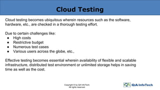 Cloud Testing
Cloud testing becomes ubiquitous wherein resources such as the software,
hardware, etc., are checked in a thorough testing effort.
Due to certain challenges like:
● High costs
● Restrictive budget
● Numerous test cases
● Various users across the globe, etc.,
Effective testing becomes essential wherein availability of flexible and scalable
infrastructure, distributed test environment or unlimited storage helps in saving
time as well as the cost.
Copyright © by QA InfoTech.
All rights reserved.
 