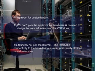  No room for customization.
 We don't pick the applications, hardware & no need to
design the core infrastructure. the CSP does.
It's definitely not just the Internet. The Internet is
connectivity to the bewildering number and variety of cloud
based resources
 
