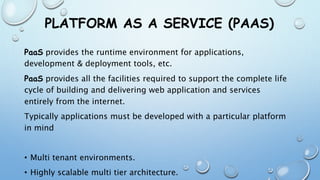 PLATFORM AS A SERVICE (PAAS)
PaaS provides the runtime environment for applications,
development & deployment tools, etc.
PaaS provides all the facilities required to support the complete life
cycle of building and delivering web application and services
entirely from the internet.
Typically applications must be developed with a particular platform
in mind
• Multi tenant environments.
• Highly scalable multi tier architecture.
 