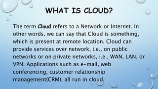 WHAT IS CLOUD?
The term Cloud refers to a Network or Internet. In
other words, we can say that Cloud is something,
which is present at remote location. Cloud can
provide services over network, i.e., on public
networks or on private networks, i.e., WAN, LAN, or
VPN. Applications such as e-mail, web
conferencing, customer relationship
management(CRM), all run in cloud.
 