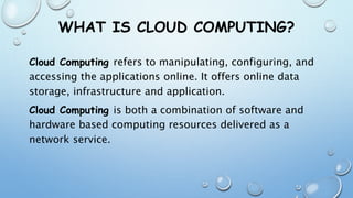 WHAT IS CLOUD COMPUTING?
Cloud Computing refers to manipulating, configuring, and
accessing the applications online. It offers online data
storage, infrastructure and application.
Cloud Computing is both a combination of software and
hardware based computing resources delivered as a
network service.
 