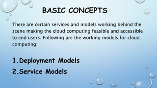 BASIC CONCEPTS
There are certain services and models working behind the
scene making the cloud computing feasible and accessible
to end users. Following are the working models for cloud
computing:
1.Deployment Models
2.Service Models
 