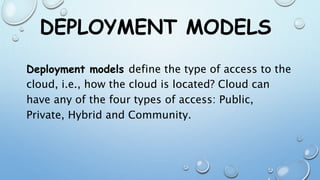 DEPLOYMENT MODELS
Deployment models define the type of access to the
cloud, i.e., how the cloud is located? Cloud can
have any of the four types of access: Public,
Private, Hybrid and Community.
 