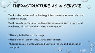 INFRASTRUCTURE AS A SERVICE
IaaS is the delivery of technology infrastructure as an on demand
scalable service.
IaaS provides access to fundamental resources such as physical
machines, virtual machines, virtual storage, etc.
Usually billed based on usage.
Usually multi tenant virtualized environment.
Can be coupled with Managed Services for OS and application
support.
 