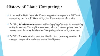 History of Cloud Computing :
At around in 1961, John MacCharty suggested in a speech at MIT that
computing can be sold like a utility, just like a water or electricity.
In 1999, Salesforce.com started delivering of applications to users using
a simple website. The applications were delivered to enterprises over the
Internet, and this way the dream of computing sold as utility were true.
In 2002, Amazon started Amazon Web Services, providing services like
storage, computation and even human intelligence.
 