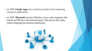 In 2009, Google Apps also started to provide cloud computing
enterprise applications.
In 2009, Microsoft launched Windows Azure, and companies like
Oracle and HP have all joined the game. This proves that today,
cloud computing has become mainstream.
 