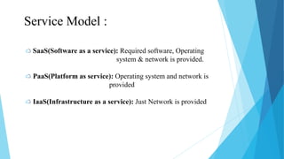 SaaS(Software as a service): Required software, Operating
system & network is provided.
PaaS(Platform as service): Operating system and network is
provided
IaaS(Infrastructure as a service): Just Network is provided
Service Model :
 