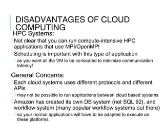 DISADVANTAGES OF CLOUD
COMPUTING
HPC Systems:
Not clear that you can run compute-intensive HPC
applications that use MPI/OpenMP!
Scheduling is important with this type of application
 as you want all the VM to be co-located to minimize communication
latency!
General Concerns:
Each cloud systems uses different protocols and different
APIs
 may not be possible to run applications between cloud based systems
Amazon has created its own DB system (not SQL 92), and
workflow system (many popular workflow systems out there)
 so your normal applications will have to be adapted to execute on
these platforms. 38
 