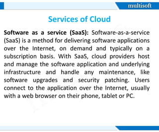 Services of Cloud
Software as a service (SaaS): Software-as-a-service
(SaaS) is a method for delivering software applications
over the Internet, on demand and typically on a
subscription basis. With SaaS, cloud providers host
and manage the software application and underlying
infrastructure and handle any maintenance, like
software upgrades and security patching. Users
connect to the application over the Internet, usually
with a web browser on their phone, tablet or PC.
 