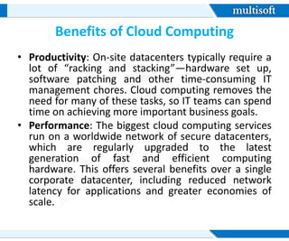 Benefits of Cloud Computing
• Productivity: On-site datacenters typically require a
lot of “racking and stacking”—hardware set up,
software patching and other time-consuming IT
management chores. Cloud computing removes the
need for many of these tasks, so IT teams can spend
time on achieving more important business goals.
• Performance: The biggest cloud computing services
run on a worldwide network of secure datacenters,
which are regularly upgraded to the latest
generation of fast and efficient computing
hardware. This offers several benefits over a single
corporate datacenter, including reduced network
latency for applications and greater economies of
scale.
 