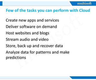Few of the tasks you can perform with Cloud
Create new apps and services
Deliver software on demand
Host websites and blogs
Stream audio and video
Store, back up and recover data
Analyze data for patterns and make
predictions
 