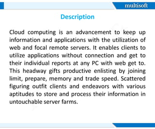 Description
Cloud computing is an advancement to keep up
information and applications with the utilization of
web and focal remote servers. It enables clients to
utilize applications without connection and get to
their individual reports at any PC with web get to.
This headway gifts productive enlisting by joining
limit, prepare, memory and trade speed. Scattered
figuring outfit clients and endeavors with various
aptitudes to store and process their information in
untouchable server farms.
 