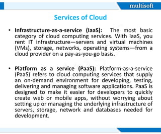 Services of Cloud
• Infrastructure-as-a-service (IaaS): The most basic
category of cloud computing services. With IaaS, you
rent IT infrastructure—servers and virtual machines
(VMs), storage, networks, operating systems—from a
cloud provider on a pay-as-you-go basis.
• Platform as a service (PaaS): Platform-as-a-service
(PaaS) refers to cloud computing services that supply
an on-demand environment for developing, testing,
delivering and managing software applications. PaaS is
designed to make it easier for developers to quickly
create web or mobile apps, without worrying about
setting up or managing the underlying infrastructure of
servers, storage, network and databases needed for
development.
 