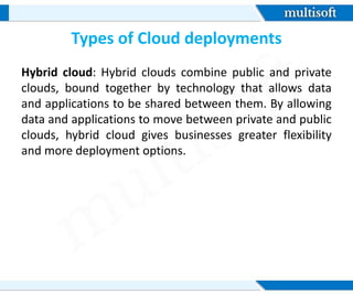Types of Cloud deployments
Hybrid cloud: Hybrid clouds combine public and private
clouds, bound together by technology that allows data
and applications to be shared between them. By allowing
data and applications to move between private and public
clouds, hybrid cloud gives businesses greater flexibility
and more deployment options.
 