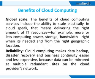 Benefits of Cloud Computing
Global scale: The benefits of cloud computing
services include the ability to scale elastically. In
cloud speak, that means delivering the right
amount of IT resources—for example, more or
less computing power, storage, bandwidth—right
when its needed and from the right geographic
location.
Reliability: Cloud computing makes data backup,
disaster recovery and business continuity easier
and less expensive, because data can be mirrored
at multiple redundant sites on the cloud
provider’s network.
 