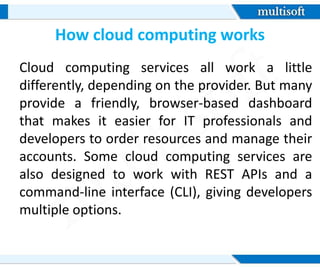 How cloud computing works
Cloud computing services all work a little
differently, depending on the provider. But many
provide a friendly, browser-based dashboard
that makes it easier for IT professionals and
developers to order resources and manage their
accounts. Some cloud computing services are
also designed to work with REST APIs and a
command-line interface (CLI), giving developers
multiple options.
 