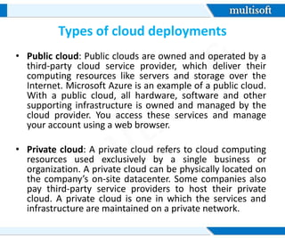 Types of cloud deployments
• Public cloud: Public clouds are owned and operated by a
third-party cloud service provider, which deliver their
computing resources like servers and storage over the
Internet. Microsoft Azure is an example of a public cloud.
With a public cloud, all hardware, software and other
supporting infrastructure is owned and managed by the
cloud provider. You access these services and manage
your account using a web browser.
• Private cloud: A private cloud refers to cloud computing
resources used exclusively by a single business or
organization. A private cloud can be physically located on
the company’s on-site datacenter. Some companies also
pay third-party service providers to host their private
cloud. A private cloud is one in which the services and
infrastructure are maintained on a private network.
 