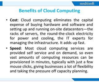 Benefits of Cloud Computing
• Cost: Cloud computing eliminates the capital
expense of buying hardware and software and
setting up and running on-site datacenters—the
racks of servers, the round-the-clock electricity
for power and cooling, the IT experts for
managing the infrastructure. It adds up fast.
• Speed: Most cloud computing services are
provided self service and on demand, so even
vast amounts of computing resources can be
provisioned in minutes, typically with just a few
mouse clicks, giving businesses a lot of flexibility
and taking the pressure off capacity planning.
 