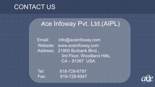 CONTACT US
Ace Infoway Pvt. Ltd.(AIPL)
Email: info@aceinfoway.com
Website: www.aceinfoway.com
Address: 21900 Burbank Blvd.,
3rd Floor, Woodland Hills,
CA – 91367 USA
Tel: 818-728-6797
Fax: 818-728-6947
 