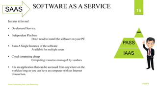 6/2/2018Cloud Computing And Load Balancing
16SAAS SOFTWARE AS A SERVICE
SAAS
PASS
IAAS
Just run it for me!
• On-demand Service.
• Independent Platform
Don’t need to install the software on your PC
• Runs A Single Instance of the software
Available for multiple users
• Cloud computing cheap
Computing resources managed by vendors
• It is an application that can be accessed from anywhere on the
world as long as you can have an computer with an Internet
Connection.
 