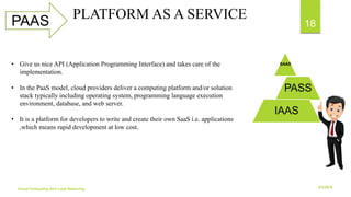 6/2/2018Cloud Computing And Load Balancing
18PAAS PLATFORM AS A SERVICE
SAAS
PASS
IAAS
• Give us nice API (Application Programming Interface) and takes care of the
implementation.
• In the PaaS model, cloud providers deliver a computing platform and/or solution
stack typically including operating system, programming language execution
environment, database, and web server.
• It is a platform for developers to write and create their own SaaS i.e. applications
,which means rapid development at low cost.
 