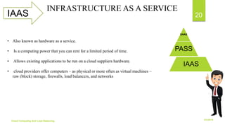 6/2/2018Cloud Computing And Load Balancing
20IAAS
INFRASTRUCTURE AS A SERVICE
SAAS
PASS
IAAS
• Also known as hardware as a service.
• Is a computing power that you can rent for a limited period of time.
• Allows existing applications to be run on a cloud suppliers hardware.
• cloud providers offer computers – as physical or more often as virtual machines –
raw (block) storage, firewalls, load balancers, and networks
 