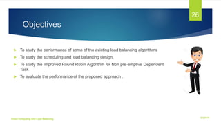 Objectives
 To study the performance of some of the existing load balancing algorithms
 To study the scheduling and load balancing design.
 To study the Improved Round Robin Algorithm for Non pre-emptive Dependent
Task
 To evaluate the performance of the proposed approach .
6/2/2018Cloud Computing And Load Balancing
26
 