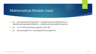 Mathematical Models Used
 (a) Set pendingJobsTotLength = JobsRemainingLengthInExecList +
JobsRemainingLengthInWaitList + JobsRemainingLengthInPauseList
 (b) 𝐶V𝑚 is the processing capacity of the VM.
 (c) Set pendingETime = pendingJobsTotLength/𝐶V𝑚
6/2/2018Cloud Computing And Load Balancing
31
 