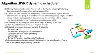6/2/2018Cloud Computing And Load Balancing
32
(1) Identify the Pending Execution Time in each of the VMs by collecting the Pending
Execution length from executing, waiting & paused list.
(2) Arrange the VMs based on the least pending execution time to the highest pending
execution time and group it, in case two VMs fall in the same pending length. This Map
should contain pending execution time as key and it’s associated VMs as a value.
(a) Sort the VMMap by the Pending Execution Time of each VM
(3) Re-arrange the incoming Jobs based on the length & priority of the Jobs.
(a) Sort the JobSubmittedList based on length & priority.
(4) Initiate the vmIndex, jobIndex variable & totalJobs
Set vmIndex = 0
Set totalJobs = length of JobSubmittedList
Set totalVMsCount = size of VMMap
Set jobIndex = 0
Set jobToVMratio = totalJobs/totalVMsCount
(5) Assign the incoming jobs to the VMs based on the least Pending Execution
Time in the VMs & its processing capacity
Algorithm :IWRR dynamic scheduler.
 