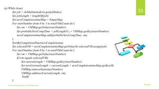 6/2/2018Cloud Computing And Load Balancing
33
(a) While (true)
Set job = JobSubmittedList.get(jobIndex)
Set jobLength = lengthOf(job)
Set newCompletiontimeMap = EmptyMap
For startNumber from 0 by 1 to totalVMsCount do {
Set vm = VMMap.getValue(startNumber)
Set probableNewCompTime = jobLength/𝐶V𝑚 + VMMap.getKey(startNumber)
newCompletiontimeMap.add(probableNewCompTime, vm)
}
SortByCompletionTime(newCompletionta)
Set selectedVM = newCompletiontimeMap.getValue(0) selectedVM.assign(job)
For startNumber from 0 by 1 to totalVMsCount do {
Set vm = VMMap.getValue(startNumber)
If (vm equals selectedVM)
Set currentLength = VMMap.getKey(startNumber)
Set newCurrentLength = currentLength + newCompletiontimeMap.getKey(0)
VMMap.removeItem(startNumber)
VMMap.add(newCurrentLength, vm)
EndIf
}
 