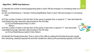6/2/2018Cloud Computing And Load Balancing
35
(1) Identify the number of executing/pending tasks in each VM and arrange it in increasing order on a
Queue.
(a) Set numTaskInQueue = Number of Executing/Waiting Tasks in each VM and arrange it in increasing
order
(2) If the number of tasks in the first item of the queue is greater than or equal to “1”, then terminate the
Load Balancing logic execution else proceed to the 3rd step.
(a) If (numTaskInQueue.first() ≥1) then
Return;
(3) If the number of tasks in the last item of the queue is less than or equal to “1”, then terminate the
Load Balancing logic execution else proceed to the 4th step.
(a) If (numTaskInQueue.last()≤1) then Return;
(4) Identify the Pending Execution Time in each of the VMs by adding the Pending Execution length
from executing, waiting & paused list and then divided the value by the processing capacity of the VM.
Algorithm : IWRR load balancer..
 