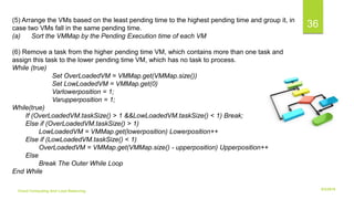 6/2/2018Cloud Computing And Load Balancing
36(5) Arrange the VMs based on the least pending time to the highest pending time and group it, in
case two VMs fall in the same pending time.
(a) Sort the VMMap by the Pending Execution time of each VM
(6) Remove a task from the higher pending time VM, which contains more than one task and
assign this task to the lower pending time VM, which has no task to process.
While (true)
Set OverLoadedVM = VMMap.get(VMMap.size())
Set LowLoadedVM = VMMap.get(0)
Varlowerposition = 1;
Varupperposition = 1;
While(true)
If (OverLoadedVM.taskSize() > 1 &&LowLoadedVM.taskSize() < 1) Break;
Else if (OverLoadedVM.taskSize() > 1)
LowLoadedVM = VMMap.get(lowerposition) Lowerposition++
Else if (LowLoadedVM.taskSize() < 1)
OverLoadedVM = VMMap.get(VMMap.size() - upperposition) Upperposition++
Else
Break The Outer While Loop
End While
 