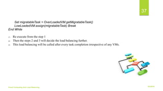 6/2/2018Cloud Computing And Load Balancing
37
Set migratableTask = OverLoadedVM.getMigratableTask()
LowLoadedVM.assign(migratableTask) Break
End While
(7) Re execute from the step 1
(8) Then the steps 2 and 3 will decide the load balancing further.
(9) This load balancing will be called after every task completion irrespective of any VMs.
 