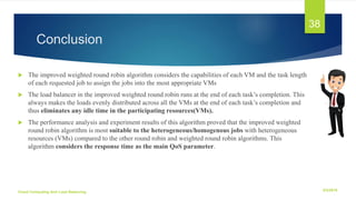 Conclusion
 The improved weighted round robin algorithm considers the capabilities of each VM and the task length
of each requested job to assign the jobs into the most appropriate VMs
 The load balancer in the improved weighted round robin runs at the end of each task’s completion. This
always makes the loads evenly distributed across all the VMs at the end of each task’s completion and
thus eliminates any idle time in the participating resources(VMs).
 The performance analysis and experiment results of this algorithm proved that the improved weighted
round robin algorithm is most suitable to the heterogeneous/homogenous jobs with heterogeneous
resources (VMs) compared to the other round robin and weighted round robin algorithms. This
algorithm considers the response time as the main QoS parameter.
6/2/2018Cloud Computing And Load Balancing
38
 