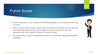 Future Scope
 Cloud Computing is a vast concept and load balancing plays a very important role in case
of Clouds.
 There is a huge scope of improvement in this area. We have discussed only two divisible
load scheduling algorithms that can be applied to clouds, but there are still other
approaches that can be applied to balance the load in clouds.
 The performance of the given algorithms can also be increased by varying different QoS
parameters.
6/2/2018Cloud Computing And Load Balancing
39
 