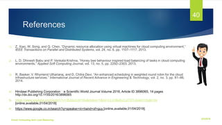 References
1) Z. Xiao, W. Song, and Q. Chen, “Dynamic resource allocation using virtual machines for cloud computing environment,”
IEEE Transactions on Parallel and Distributed Systems, vol. 24, no. 6, pp. 1107–1117, 2013.
2) L. D. Dhinesh Babu and P. Venkata Krishna, “Honey bee behaviour inspired load balancing of tasks in cloud computing
environments,” Applied Soft Computing Journal, vol. 13, no. 5, pp. 2292–2303, 2013.
3) R. Basker, V. Rhymend Uthariaraj, and D. Chitra Devi, “An enhanced scheduling in weighted round robin for the cloud
infrastructure services,” International Journal of Recent Advance in Engineering & Technology, vol. 2, no. 3, pp. 81–86,
2014.
4) Hindawi Publishing Corporation e Scientiﬁc World Journal Volume 2016, Article ID 3896065, 14 pages
http://dx.doi.org/10.1155/2016/3896065
5) https://www.youtube.com/watch?v=36zducUX16w&index=1&list=LLVnBa5vCutTSTutoelnCrIg&t=0s
[online,available,01/04/2018]
6) https://www.google.co.in/search?q=speaker+in+hand+of+guy [online,available,01/04/2018]
6/2/2018Cloud Computing And Load Balancing
40
 