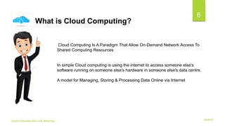 6/2/2018Cloud Computing And Load Balancing
6
Cloud Computing Is A Paradigm That Allow On-Demand Network Access To
Shared Computing Resources
In simple Cloud computing is using the internet to access someone else's
software running on someone else's hardware in someone else's data centre.
A model for Managing, Storing & Processing Data Online via Internet
What is Cloud Computing?
 