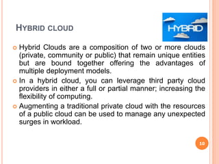 HYBRID CLOUD
 Hybrid Clouds are a composition of two or more clouds
(private, community or public) that remain unique entities
but are bound together offering the advantages of
multiple deployment models.
 In a hybrid cloud, you can leverage third party cloud
providers in either a full or partial manner; increasing the
flexibility of computing.
 Augmenting a traditional private cloud with the resources
of a public cloud can be used to manage any unexpected
surges in workload.
10
 