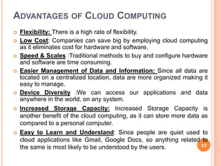 ADVANTAGES OF CLOUD COMPUTING
 Flexibility: There is a high rate of flexibility.
 Low Cost: Companies can save big by employing cloud computing
as it eliminates cost for hardware and software.
 Speed & Scales :Traditional methods to buy and configure hardware
and software are time consuming.
 Easier Management of Data and Information: Since all data are
located on a centralized location, data are more organized making it
easy to manage.
 Device Diversity :We can access our applications and data
anywhere in the world, on any system.
 Increased Storage Capacity: Increased Storage Capacity is
another benefit of the cloud computing, as it can store more data as
compared to a personal computer.
 Easy to Learn and Understand: Since people are quiet used to
cloud applications like Gmail, Google Docs, so anything related to
the same is most likely to be understood by the users. 13
 