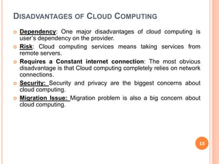 DISADVANTAGES OF CLOUD COMPUTING
 Dependency: One major disadvantages of cloud computing is
user’s dependency on the provider.
 Risk: Cloud computing services means taking services from
remote servers.
 Requires a Constant internet connection: The most obvious
disadvantage is that Cloud computing completely relies on network
connections.
 Security: Security and privacy are the biggest concerns about
cloud computing.
 Migration Issue: Migration problem is also a big concern about
cloud computing.
15
 