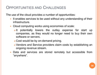 The use of the cloud provides a number of opportunities:
 It enables services to be used without any understanding of their
infrastructure.
 Cloud computing works using economies of scale:
 It potentially lowers the outlay expense for start up
companies, as they would no longer need to buy their own
software or servers.
 Cost would be by on-demand pricing.
 Vendors and Service providers claim costs by establishing an
ongoing revenue stream.
 Data and services are stored remotely but accessible from
“anywhere”.
OPPORTUNITIES AND CHALLENGES
16
 