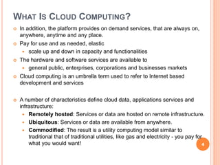 WHAT IS CLOUD COMPUTING?
 In addition, the platform provides on demand services, that are always on,
anywhere, anytime and any place.
 Pay for use and as needed, elastic
 scale up and down in capacity and functionalities
 The hardware and software services are available to
 general public, enterprises, corporations and businesses markets
 Cloud computing is an umbrella term used to refer to Internet based
development and services
 A number of characteristics define cloud data, applications services and
infrastructure:
 Remotely hosted: Services or data are hosted on remote infrastructure.
 Ubiquitous: Services or data are available from anywhere.
 Commodified: The result is a utility computing model similar to
traditional that of traditional utilities, like gas and electricity - you pay for
what you would want! 4
 