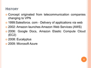 HISTORY
 Concept originated from telecommunication companies
changing to VPN
 1999:Salesforce. com ‐ Delivery of applications via web
 2002: Amazon launches Amazon Web Services (AWS)
 2006: Google Docs, Amazon Elastic Compute Cloud
(EC2)
 2008: Eucalyptus
 2009: Microsoft Azure
5
 